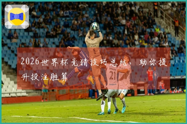 2026世界杯竞猜技巧总结，助你提升投注胜算